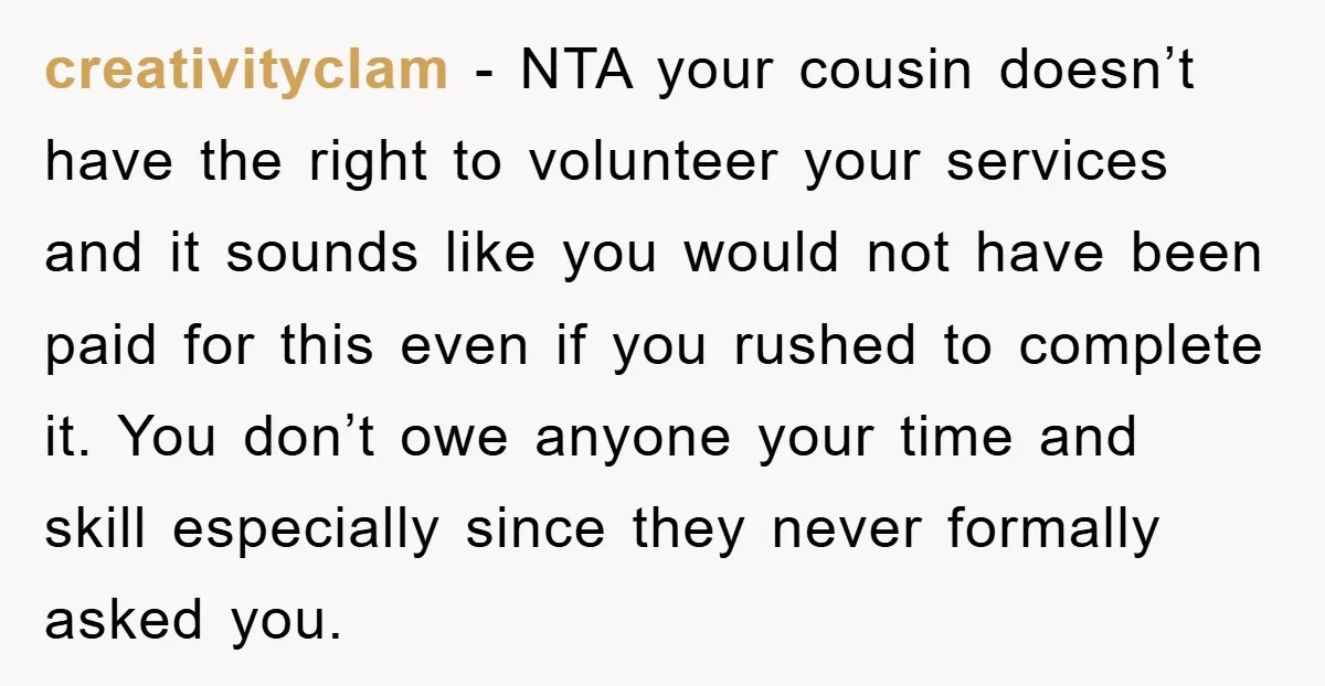 creativityclam − NTA your cousin doesn’t have the right to volunteer your services and it sounds like you would not have been paid for this even if you rushed to...