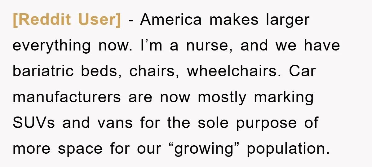 [Reddit User] − America makes larger everything now. I’m a nurse, and we have bariatric beds, chairs, wheelchairs. Car manufacturers are now mostly marking SUVs and vans for the sole...