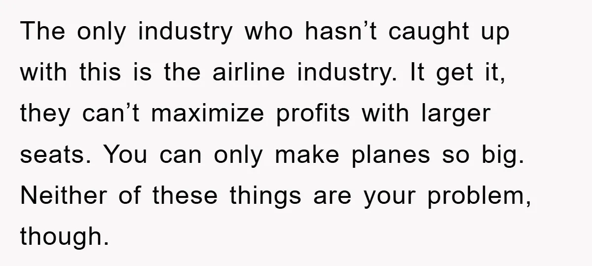 The only industry who hasn’t caught up with this is the airline industry. It get it, they can’t maximize profits with larger seats. You can only make planes so big....