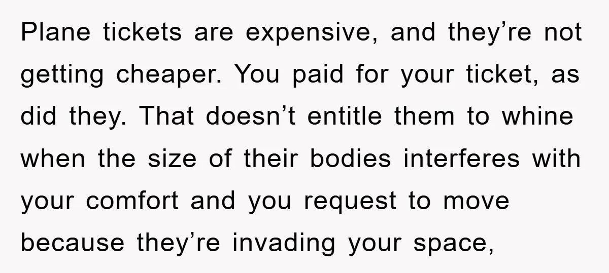 Plane tickets are expensive, and they’re not getting cheaper. You paid for your ticket, as did they. That doesn’t entitle them to whine when the size of their bodies interferes...