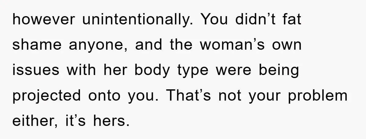 however unintentionally. You didn’t fat shame anyone, and the woman’s own issues with her body type were being projected onto you. That’s not your problem either, it’s hers.