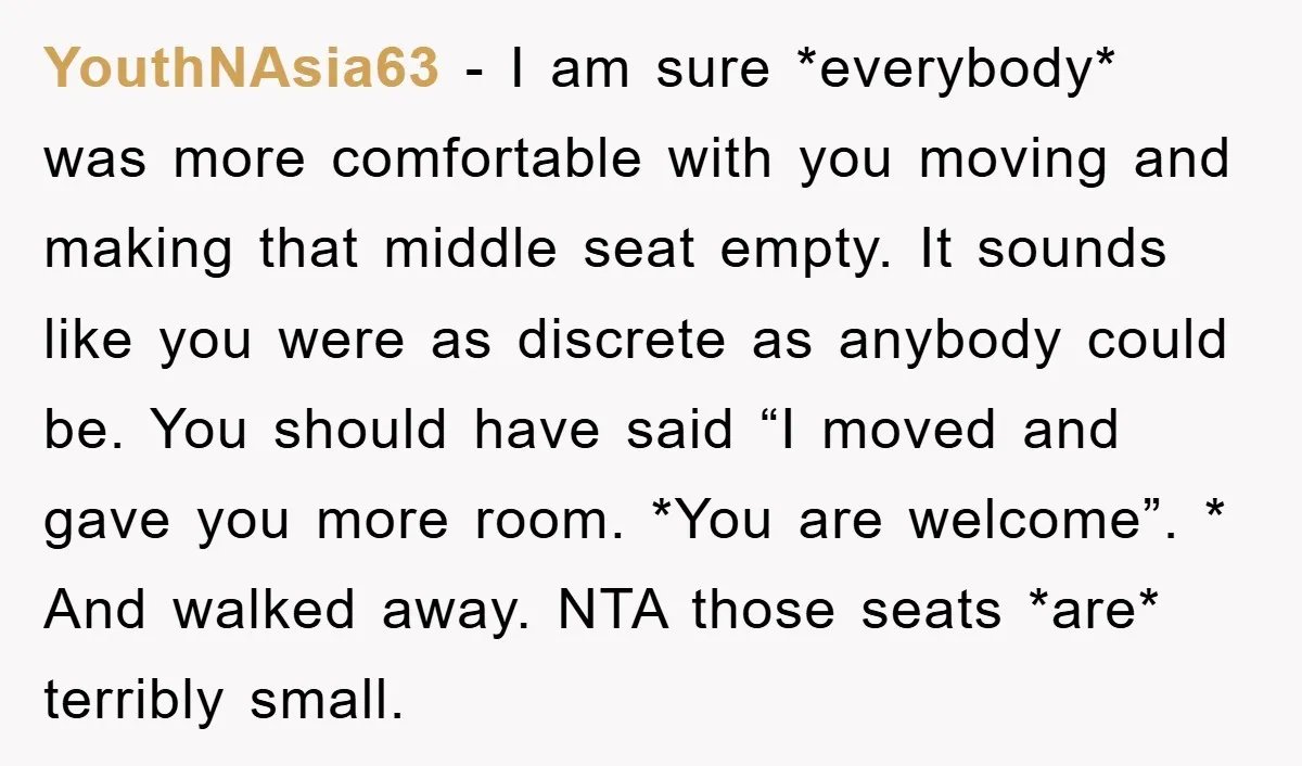 YouthNAsia63 − I am sure *everybody* was more comfortable with you moving and making that middle seat empty. It sounds like you were as discrete as anybody could be. You...