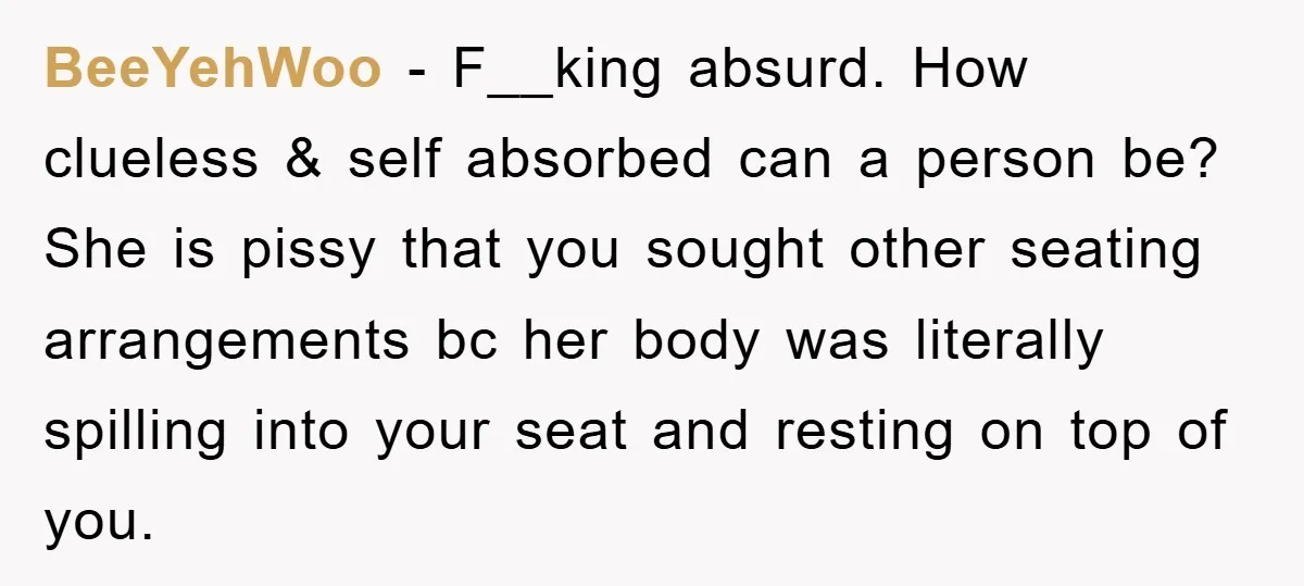 BeeYehWoo − F__king absurd. How clueless & self absorbed can a person be? She is pissy that you sought other seating arrangements bc her body was literally spilling into your...
