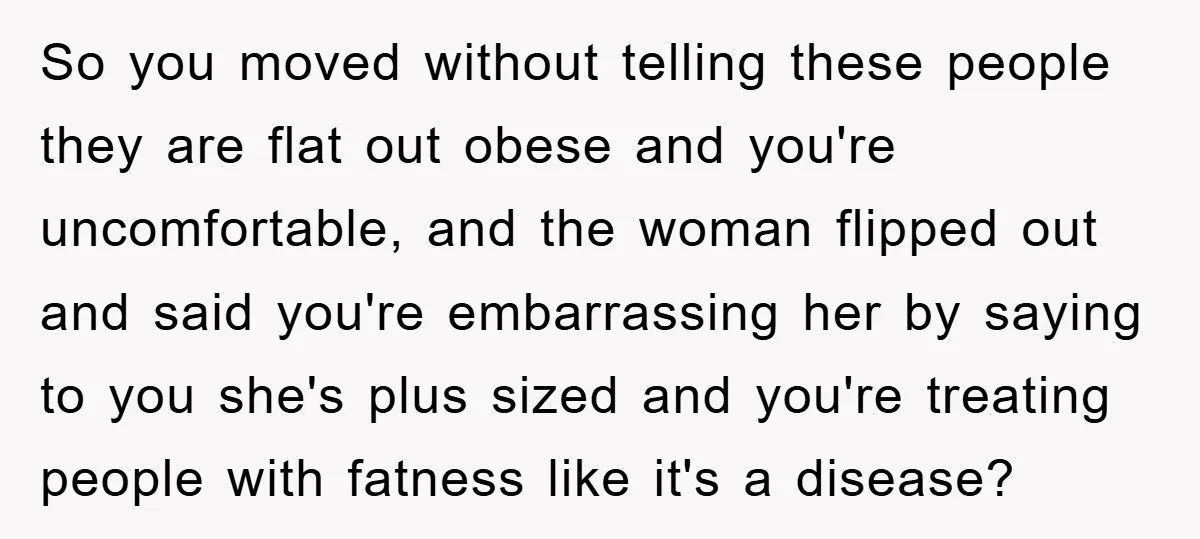 So you moved without telling these people they are flat out obese and you're uncomfortable, and the woman flipped out and said you're embarrassing her by saying to you she's...