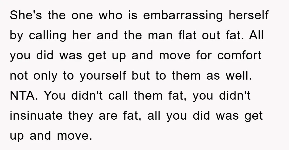 She's the one who is embarrassing herself by calling her and the man flat out fat. All you did was get up and move for comfort not only to yourself...