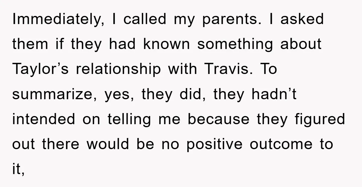 Immediately, I called my parents. I asked them if they had known something about Taylor’s relationship with Travis. To summarize, yes, they did, they hadn’t intended on telling me because...