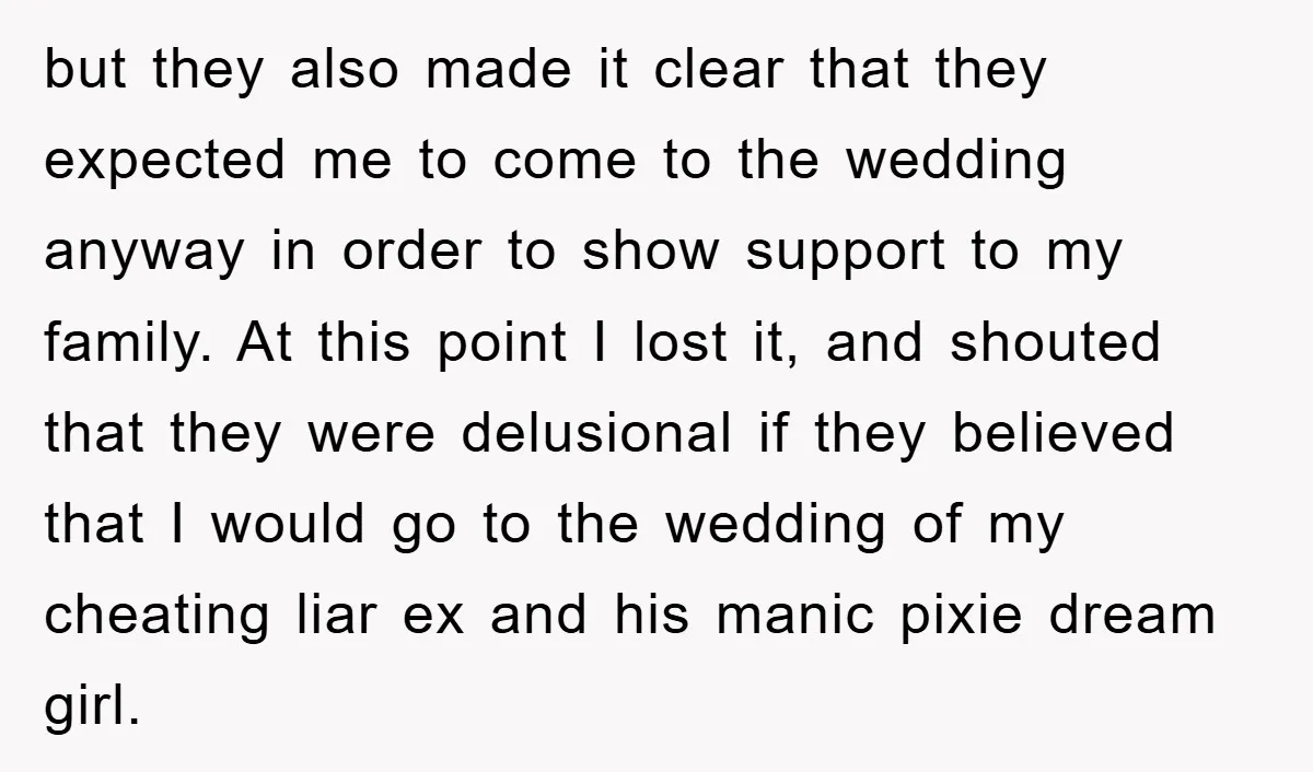 but they also made it clear that they expected me to come to the wedding anyway in order to show support to my family. At this point I lost it,...