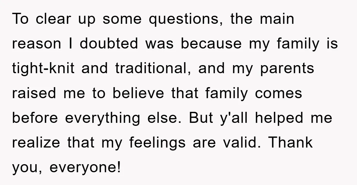 To clear up some questions, the main reason I doubted was because my family is tight-knit and traditional, and my parents raised me to believe that family comes before everything...