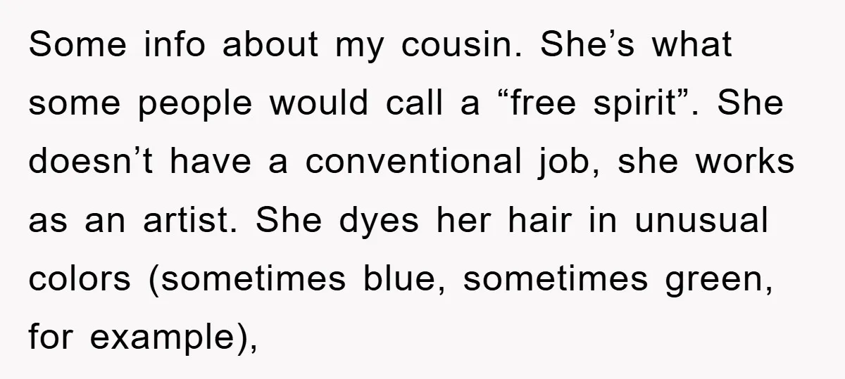 Some info about my cousin. She’s what some people would call a “free spirit”. She doesn’t have a conventional job, she works as an artist. She dyes her hair in...