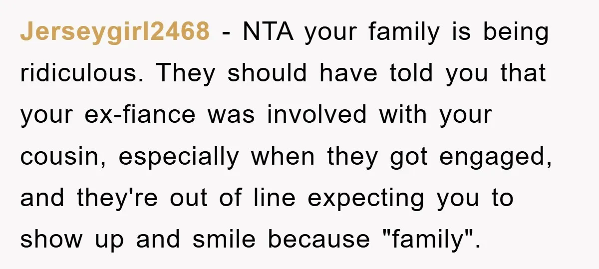 Jerseygirl2468 − NTA your family is being ridiculous. They should have told you that your ex-fiance was involved with your cousin, especially when they got engaged, and they're out of...