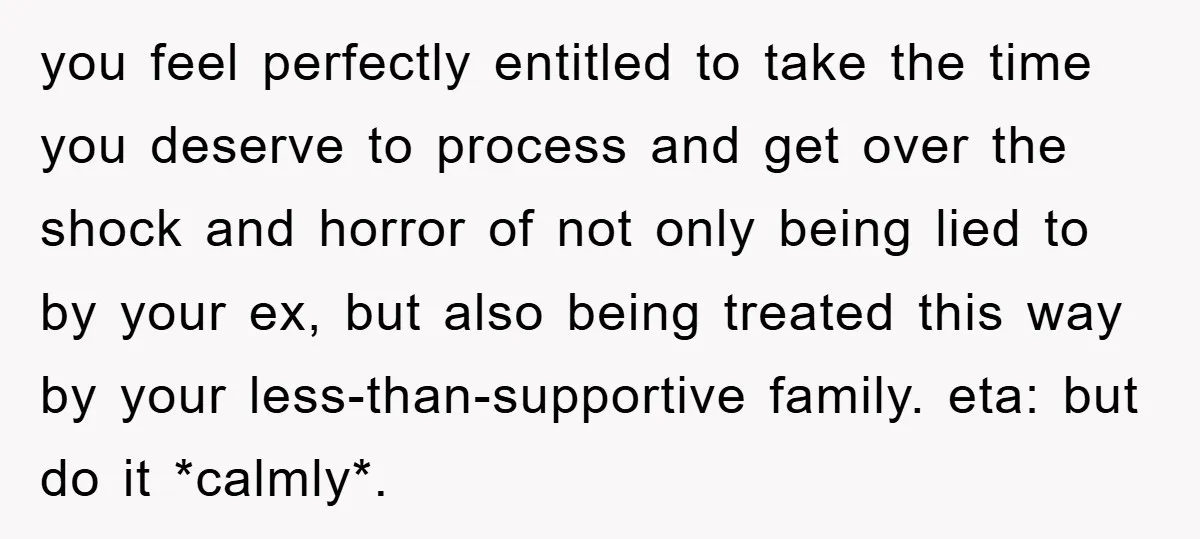 you feel perfectly entitled to take the time you deserve to process and get over the shock and horror of not only being lied to by your ex, but also...