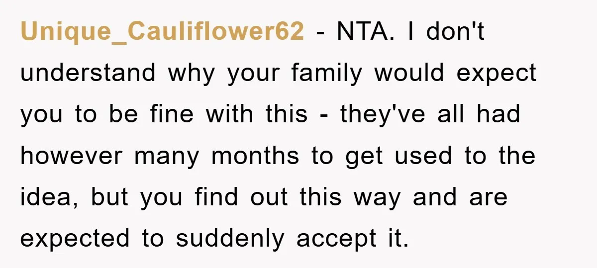 Unique_Cauliflower62 − NTA. I don't understand why your family would expect you to be fine with this - they've all had however many months to get used to the idea,...