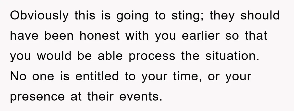 Obviously this is going to sting; they should have been honest with you earlier so that you would be able process the situation. No one is entitled to your time,...