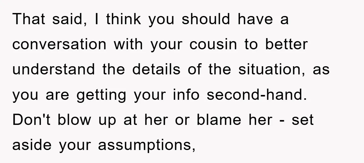 That said, I think you should have a conversation with your cousin to better understand the details of the situation, as you are getting your info second-hand. Don't blow up...