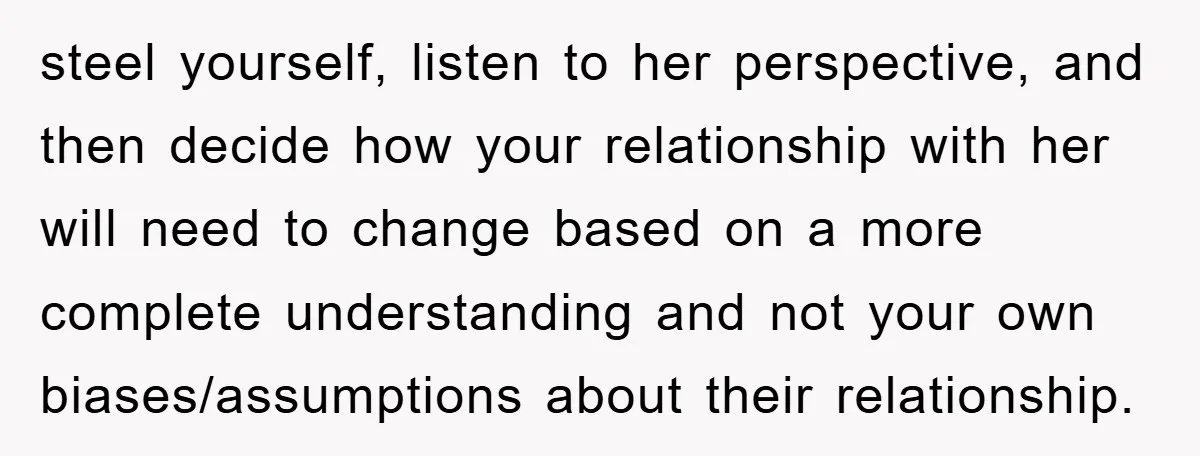 steel yourself, listen to her perspective, and then decide how your relationship with her will need to change based on a more complete understanding and not your own biases/assumptions about...