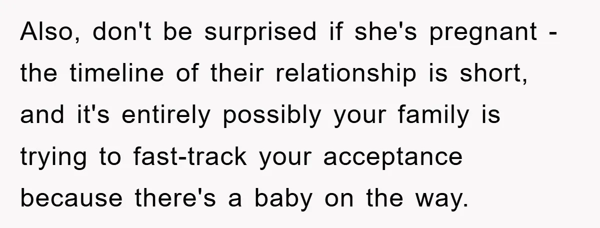Also, don't be surprised if she's pregnant - the timeline of their relationship is short, and it's entirely possibly your family is trying to fast-track your acceptance because there's a...