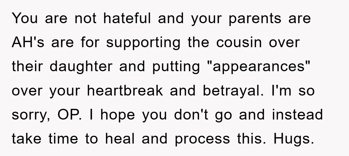 You are not hateful and your parents are AH's are for supporting the cousin over their daughter and putting "appearances" over your heartbreak and betrayal. I'm so sorry, OP. I...