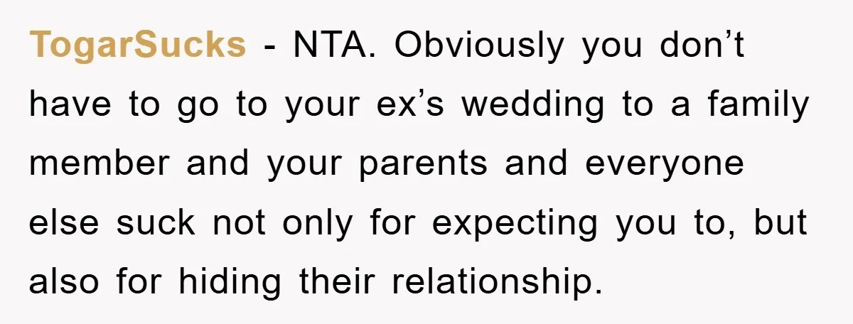 TogarSucks − NTA. Obviously you don’t have to go to your ex’s wedding to a family member and your parents and everyone else suck not only for expecting you to,...