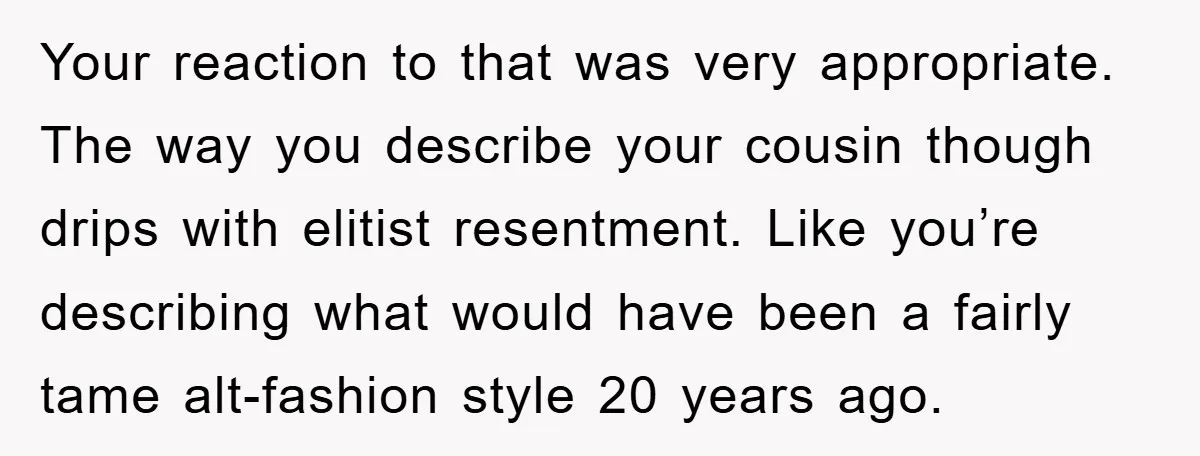 Your reaction to that was very appropriate. The way you describe your cousin though drips with elitist resentment. Like you’re describing what would have been a fairly tame alt-fashion style...
