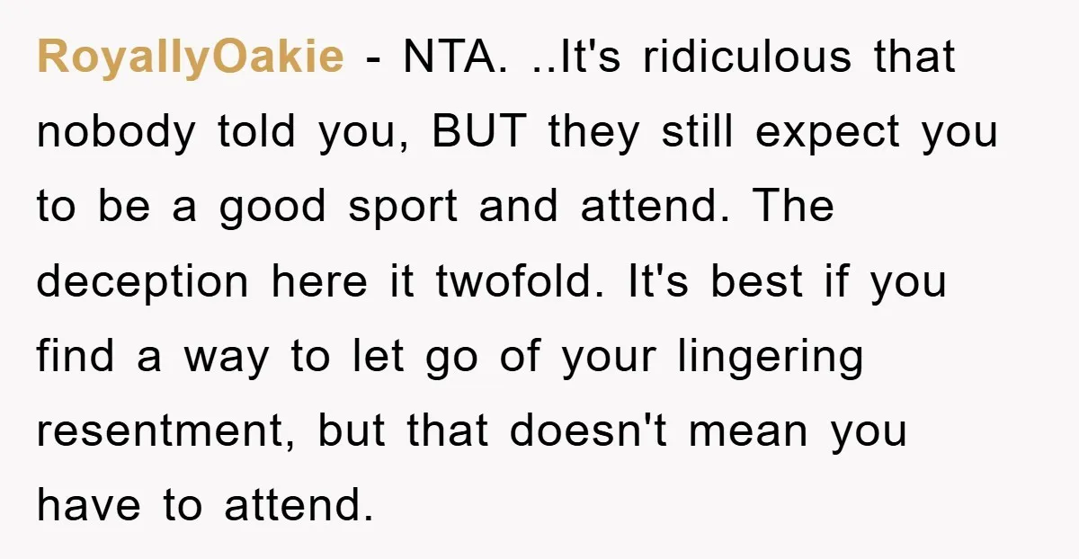 RoyallyOakie − NTA. ..It's ridiculous that nobody told you, BUT they still expect you to be a good sport and attend. The deception here it twofold. It's best if you...