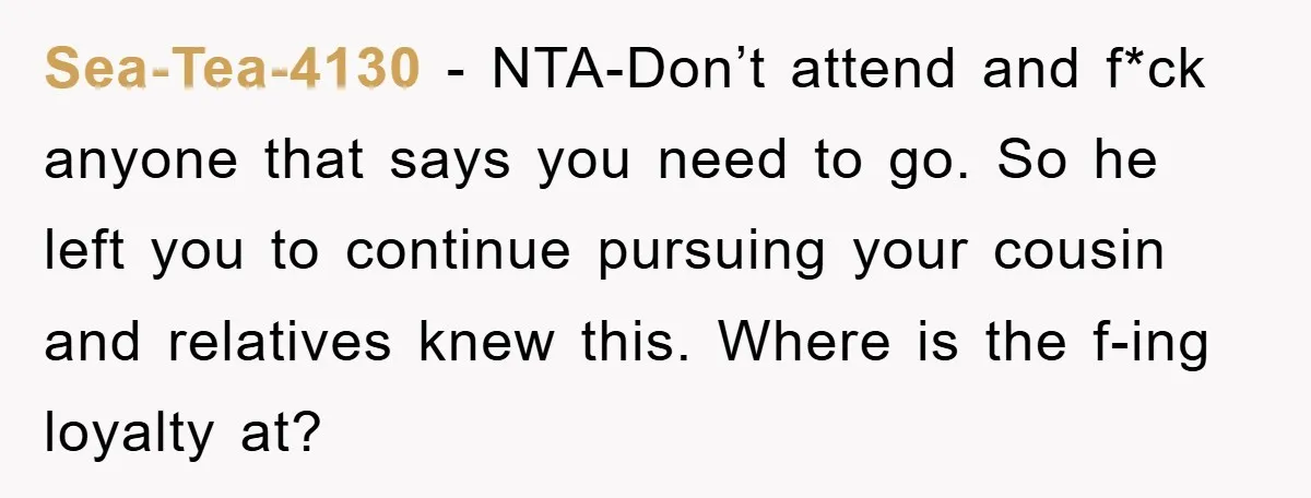 Sea-Tea-4130 − NTA-Don’t attend and f*ck anyone that says you need to go. So he left you to continue pursuing your cousin and relatives knew this. Where is the f-ing...
