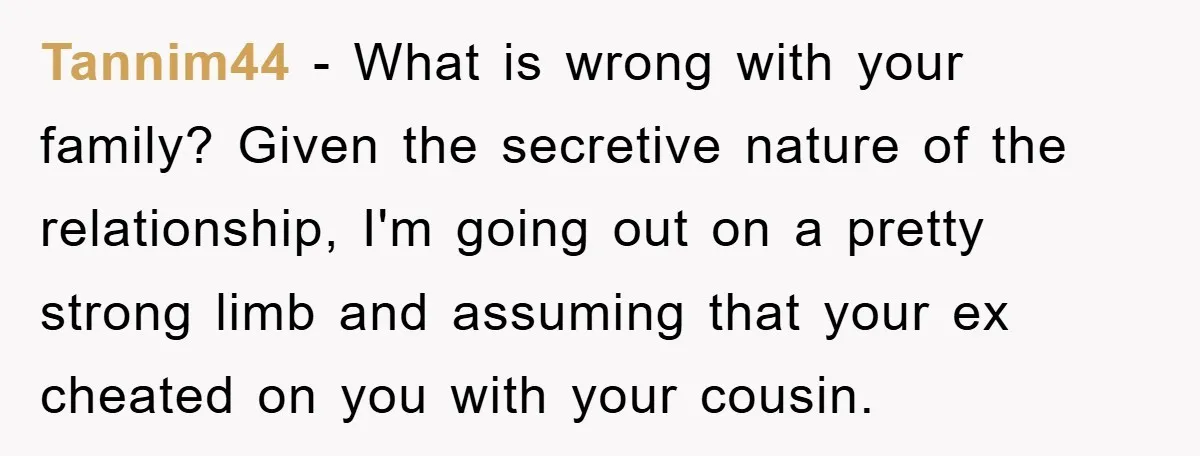 Tannim44 − What is wrong with your family? Given the secretive nature of the relationship, I'm going out on a pretty strong limb and assuming that your ex cheated on...