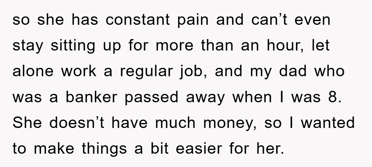 so she has constant pain and can’t even stay sitting up for more than an hour, let alone work a regular job, and my dad who was a banker passed...