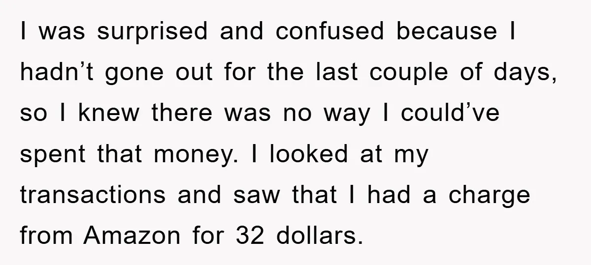 I was surprised and confused because I hadn’t gone out for the last couple of days, so I knew there was no way I could’ve spent that money. I looked...