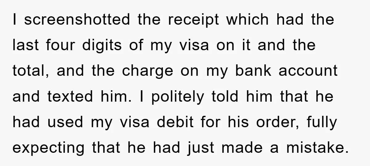 I screenshotted the receipt which had the last four digits of my visa on it and the total, and the charge on my bank account and texted him. I politely...