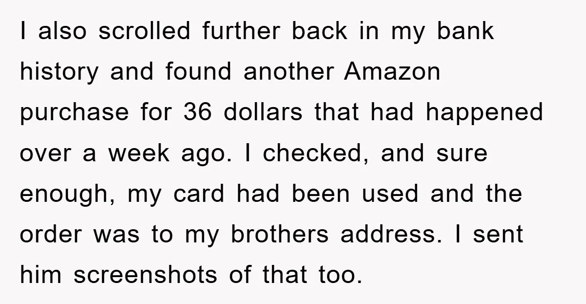 I also scrolled further back in my bank history and found another Amazon purchase for 36 dollars that had happened over a week ago. I checked, and sure enough, my...