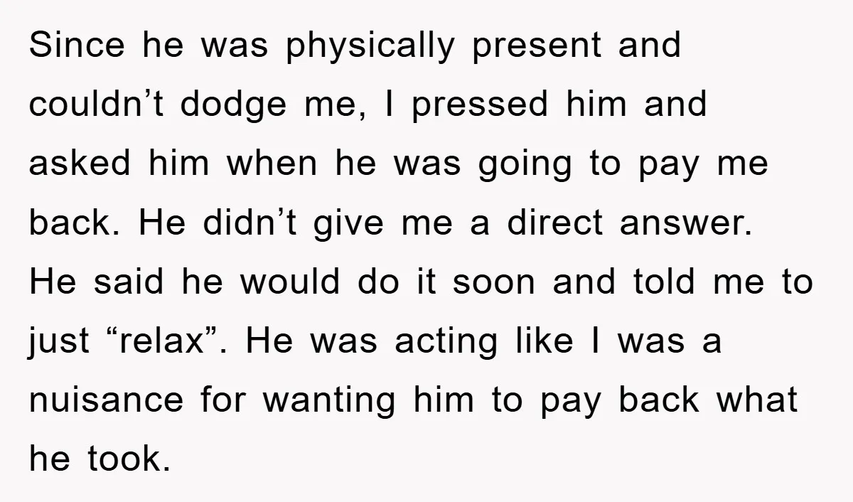 Since he was physically present and couldn’t dodge me, I pressed him and asked him when he was going to pay me back. He didn’t give me a direct answer....