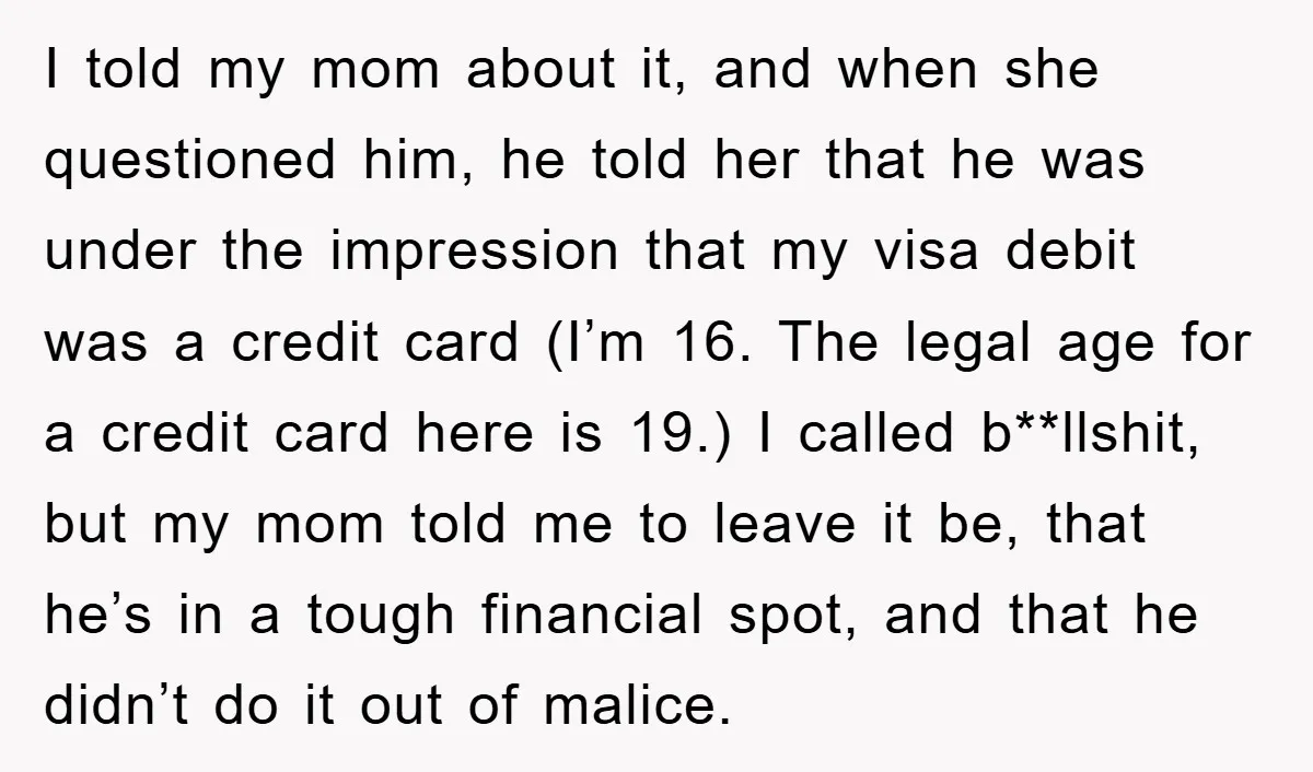 I told my mom about it, and when she questioned him, he told her that he was under the impression that my visa debit was a credit card (I’m 16....