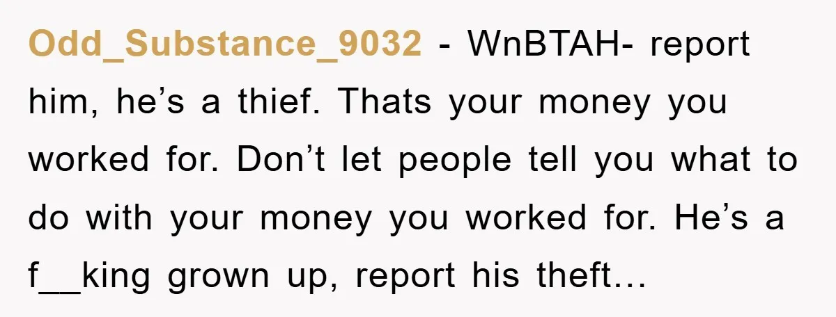 Odd_Substance_9032 − WnBTAH- report him, he’s a thief. Thats your money you worked for. Don’t let people tell you what to do with your money you worked for. He’s a...