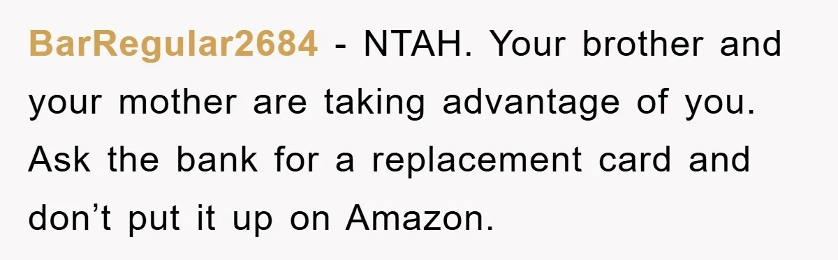 BarRegular2684 − NTAH. Your brother and your mother are taking advantage of you. Ask the bank for a replacement card and don’t put it up on Amazon.
