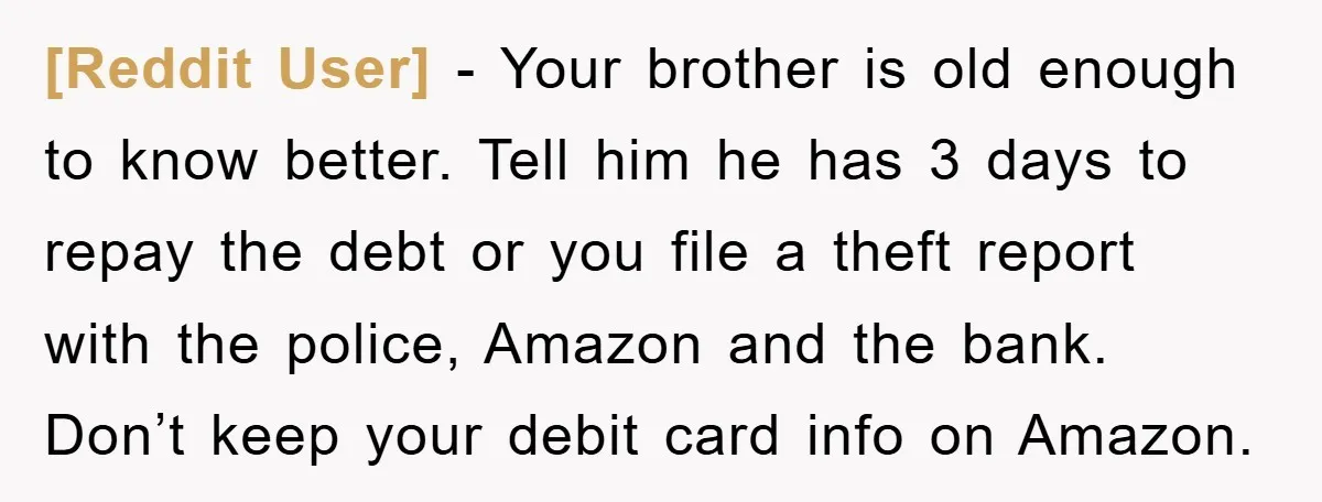 [Reddit User] − Your brother is old enough to know better. Tell him he has 3 days to repay the debt or you file a theft report with the police,...