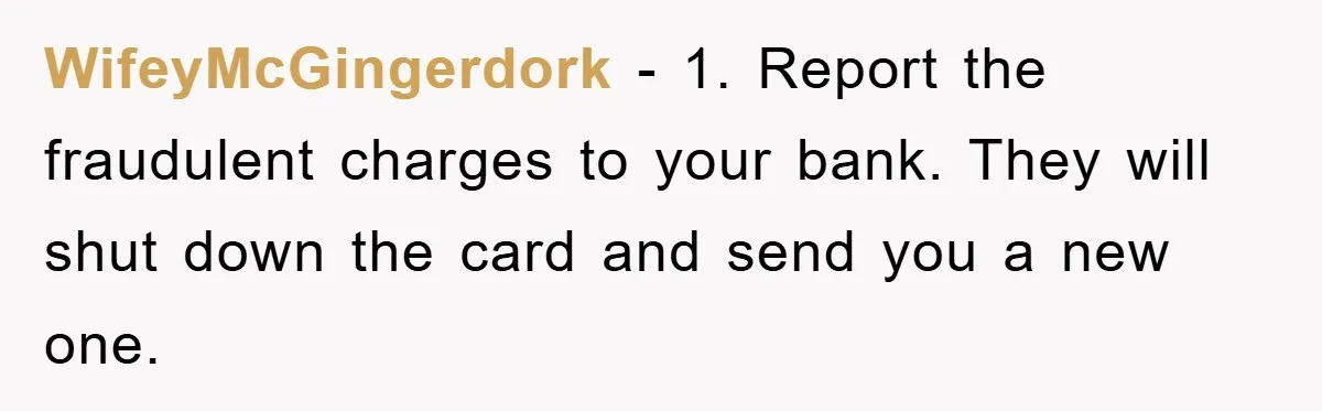WifeyMcGingerdork − 1. Report the fraudulent charges to your bank. They will shut down the card and send you a new one.