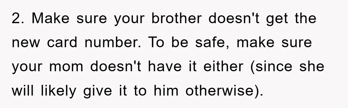 2. Make sure your brother doesn't get the new card number. To be safe, make sure your mom doesn't have it either (since she will likely give it to him...