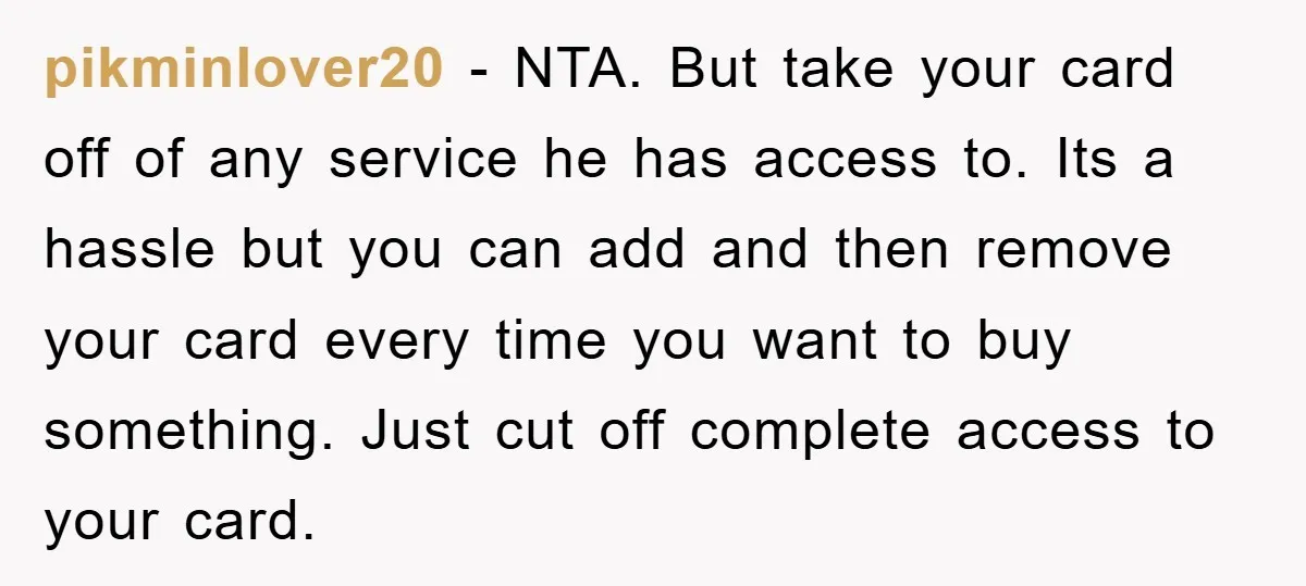 pikminlover20 − NTA. But take your card off of any service he has access to. Its a hassle but you can add and then remove your card every time you...