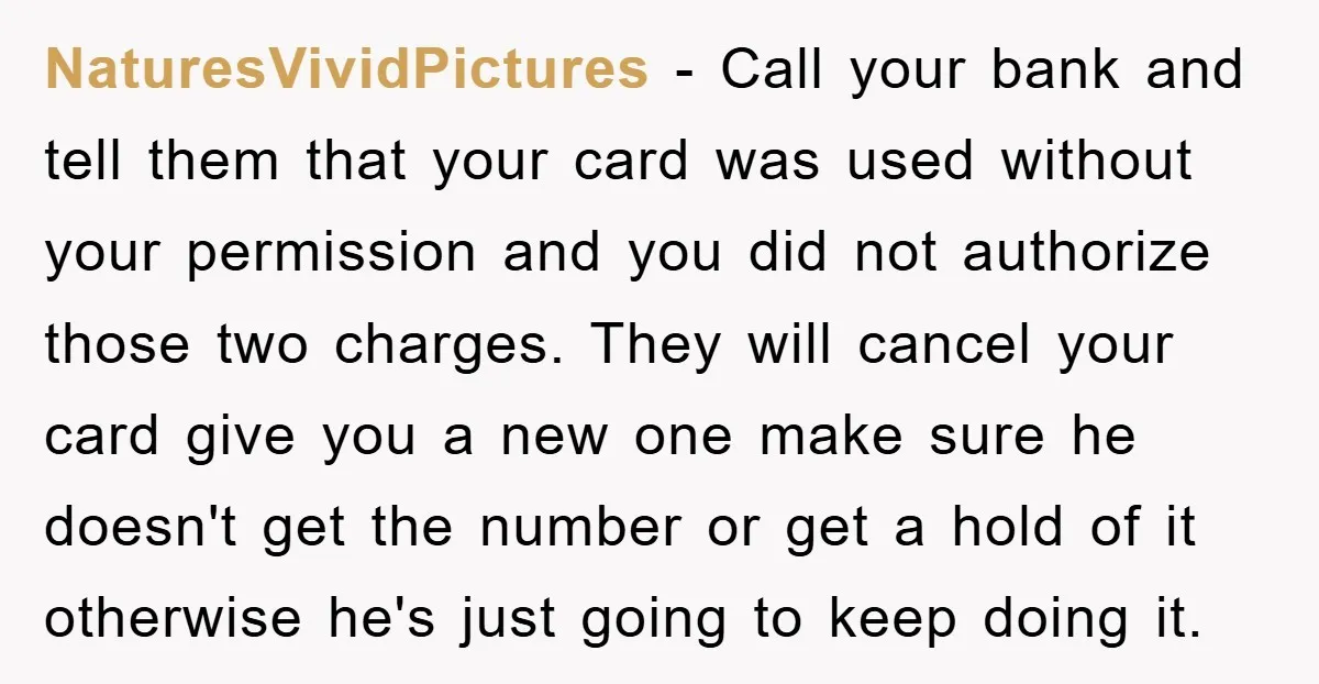 NaturesVividPictures − Call your bank and tell them that your card was used without your permission and you did not authorize those two charges. They will cancel your card give...