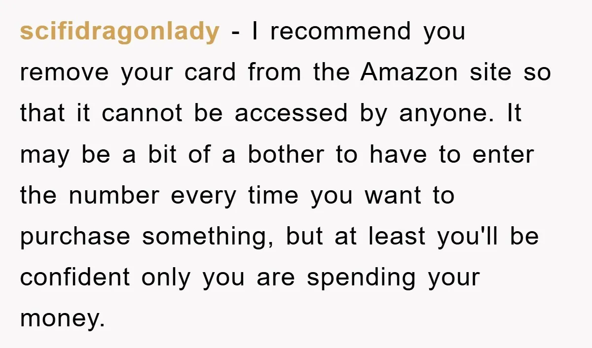 scifidragonlady − I recommend you remove your card from the Amazon site so that it cannot be accessed by anyone. It may be a bit of a bother to have...