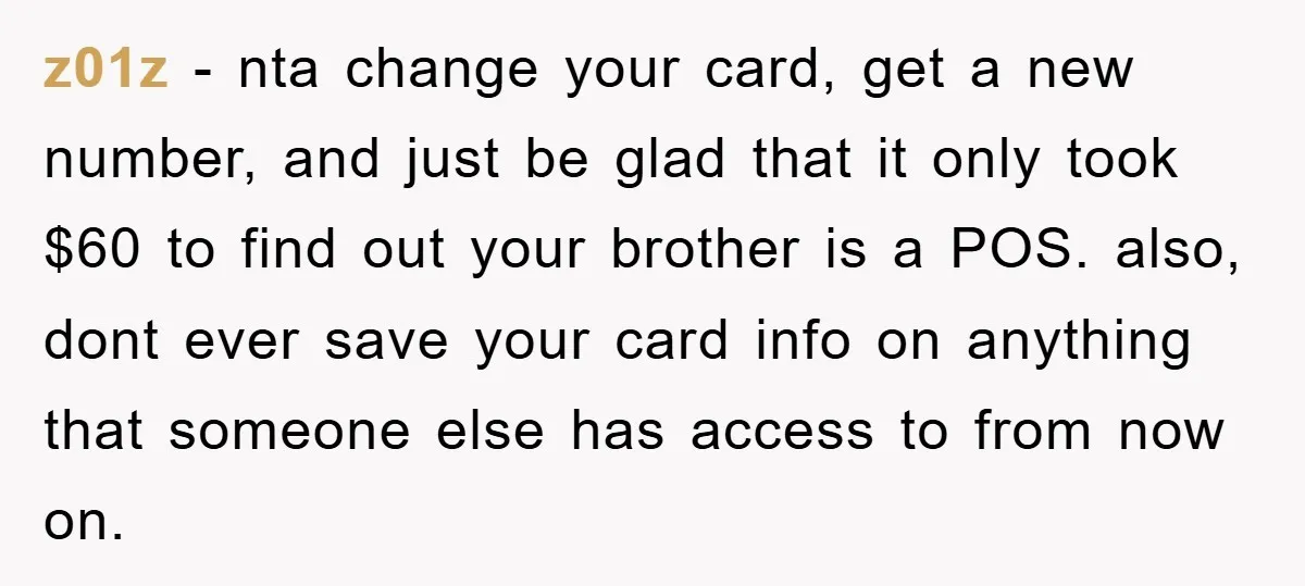 z01z − nta change your card, get a new number, and just be glad that it only took $60 to find out your brother is a POS. also, dont ever...