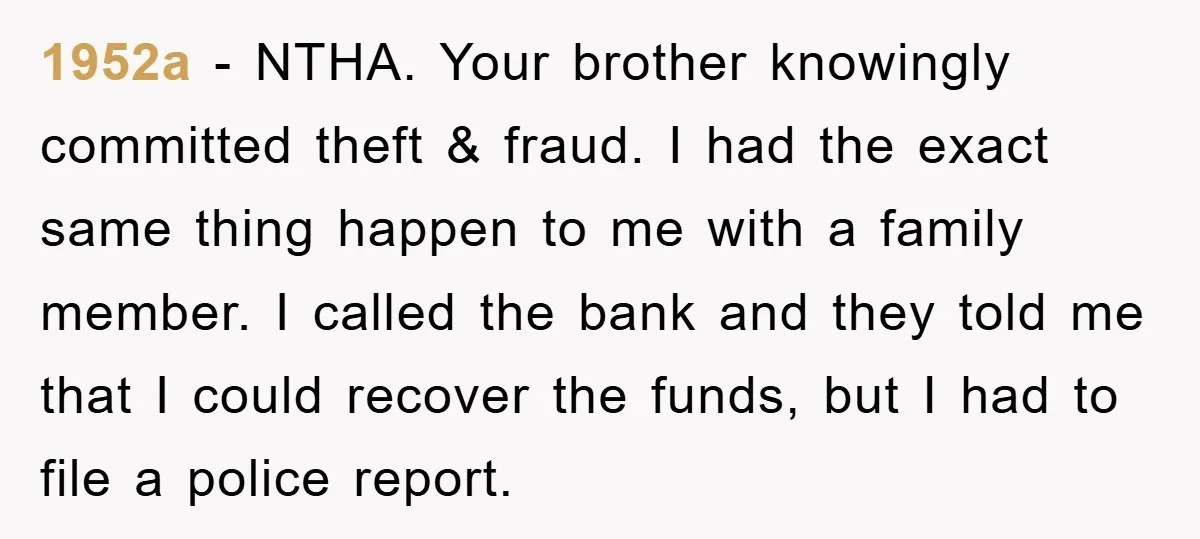 1952a − NTHA. Your brother knowingly committed theft & fraud. I had the exact same thing happen to me with a family member. I called the bank and they told...