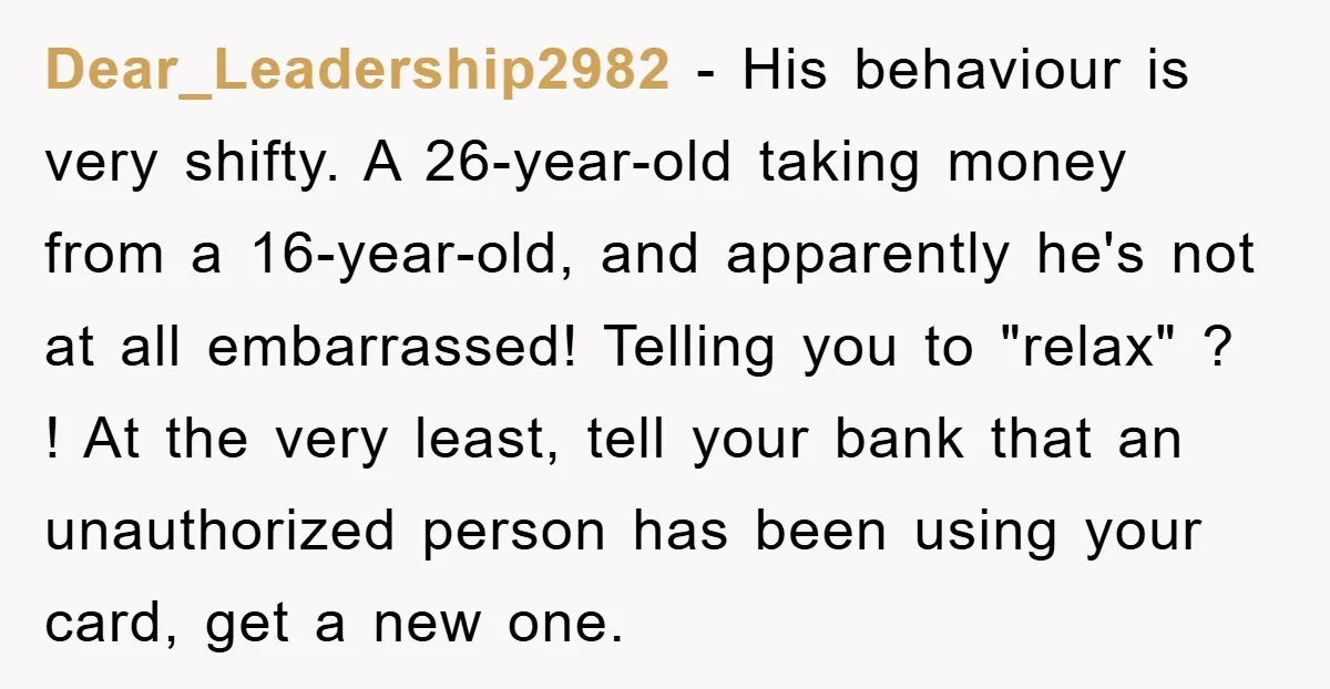 Dear_Leadership2982 − His behaviour is very shifty. A 26-year-old taking money from a 16-year-old, and apparently he's not at all embarrassed! Telling you to "relax" ? ! At the very...