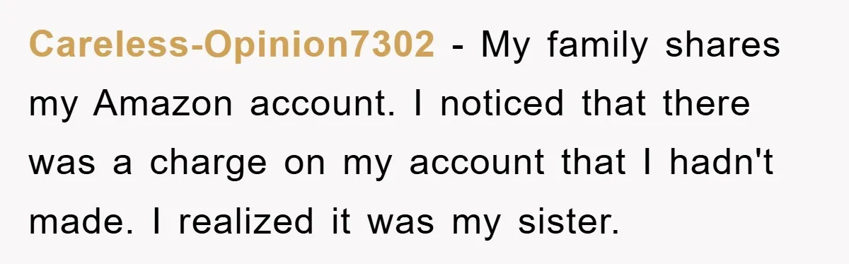 Careless-Opinion7302 − My family shares my Amazon account. I noticed that there was a charge on my account that I hadn't made. I realized it was my sister.