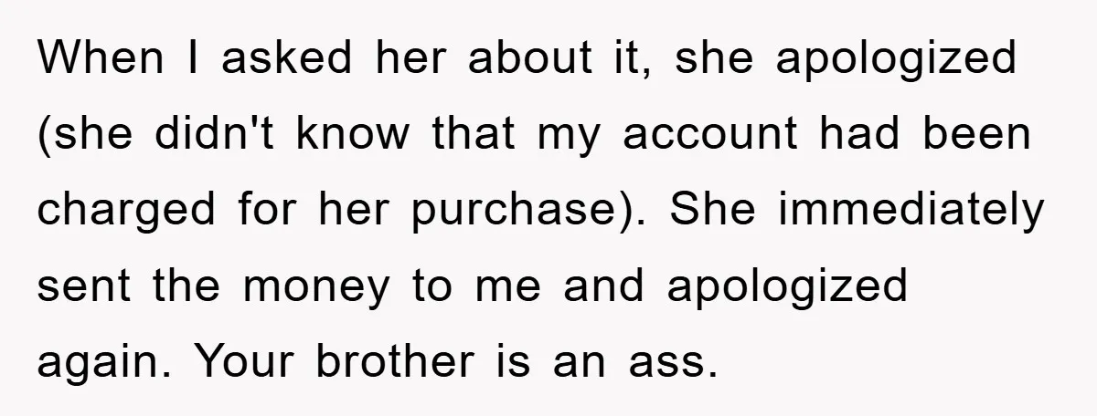 When I asked her about it, she apologized (she didn't know that my account had been charged for her purchase). She immediately sent the money to me and apologized again....