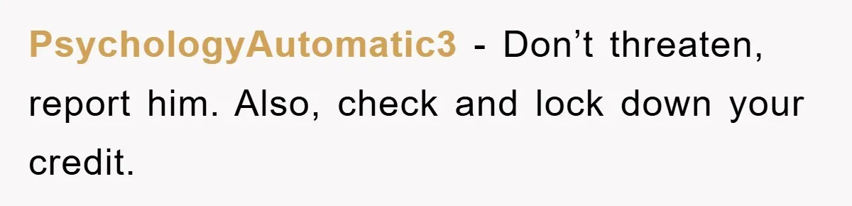 PsychologyAutomatic3 − Don’t threaten, report him. Also, check and lock down your credit.