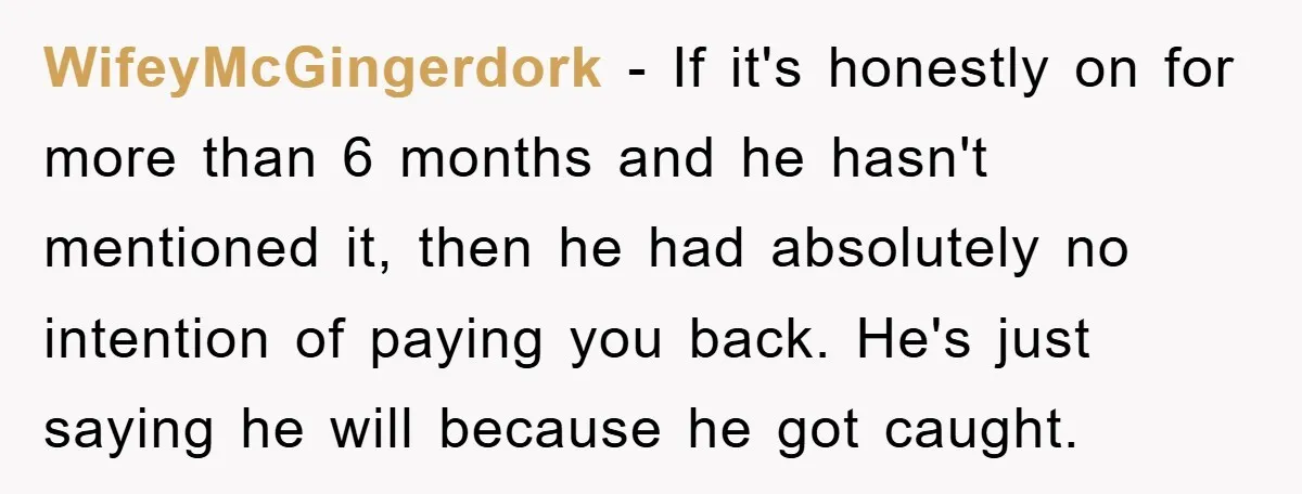 WifeyMcGingerdork − If it's honestly on for more than 6 months and he hasn't mentioned it, then he had absolutely no intention of paying you back. He's just saying he...