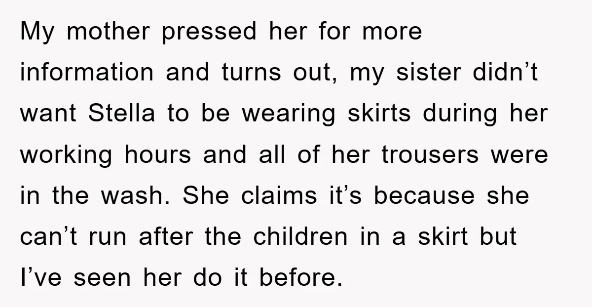 My mother pressed her for more information and turns out, my sister didn’t want Stella to be wearing skirts during her working hours and all of her trousers were in...