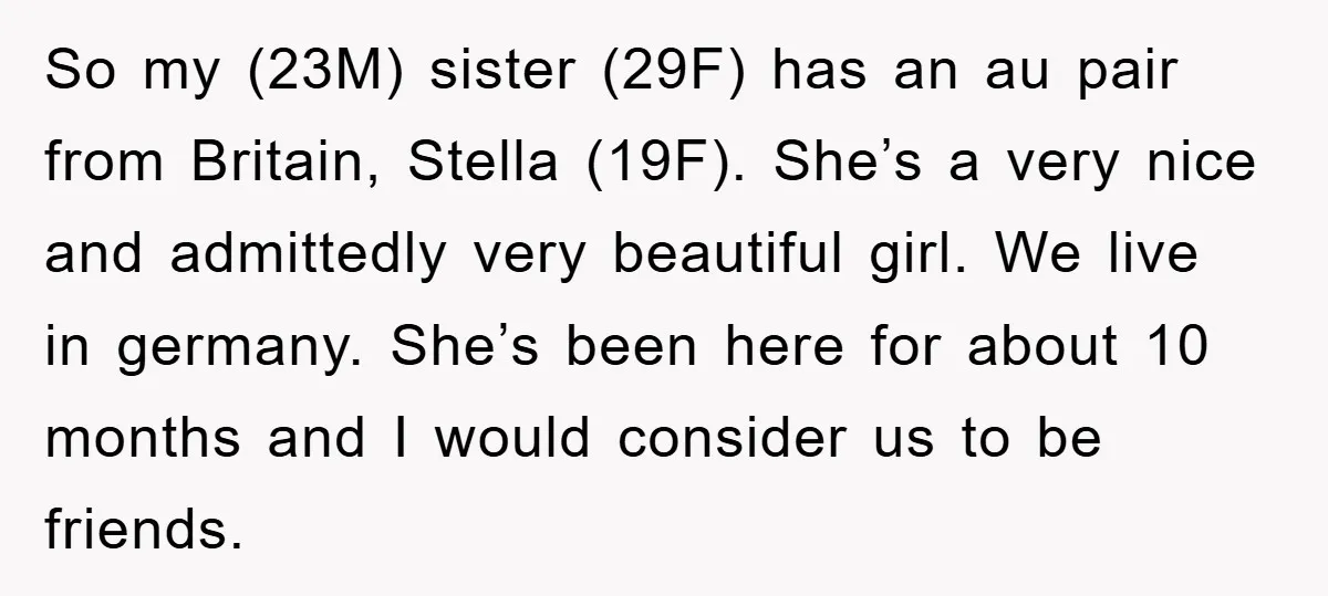 So my (23M) sister (29F) has an au pair from Britain, Stella (19F). She’s a very nice and admittedly very beautiful girl. We live in germany. She’s been here for...