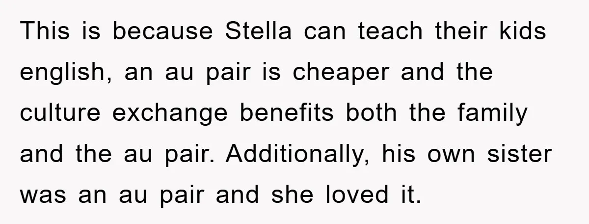This is because Stella can teach their kids english, an au pair is cheaper and the culture exchange benefits both the family and the au pair. Additionally, his own sister...